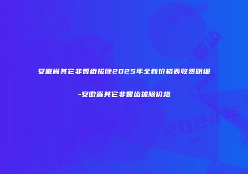 安徽省其它非智齿拔除2025年全新价格表收费明细-安徽省其它非智齿拔除价格