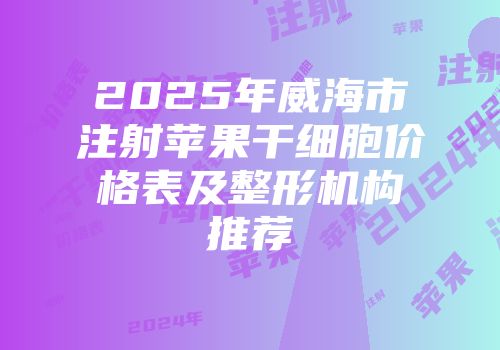 2025年威海市注射苹果干细胞价格表及整形机构推荐