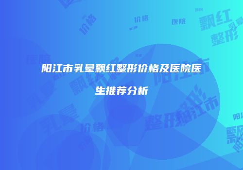 阳江市乳晕飘红整形价格及医院医生推荐分析