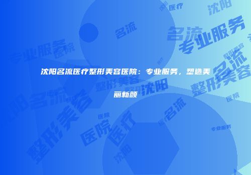 沈阳名流医疗整形美容医院：专业服务，塑造美丽新颜