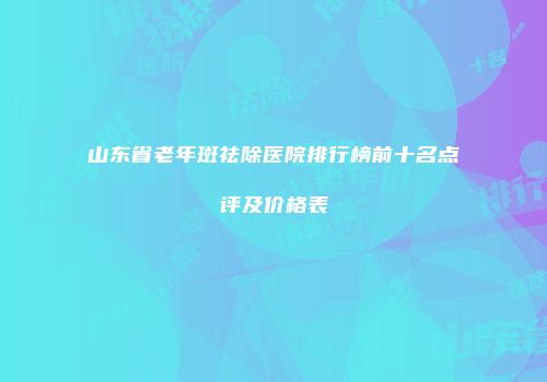 山东省老年斑祛除医院排行榜前十名点评及价格表