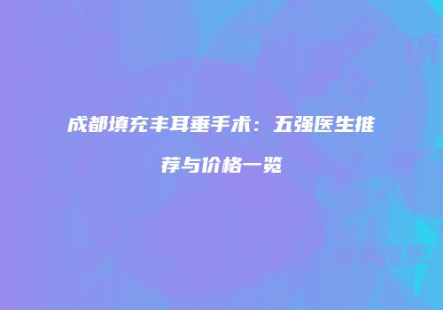 成都填充丰耳垂手术：五强医生推荐与价格一览