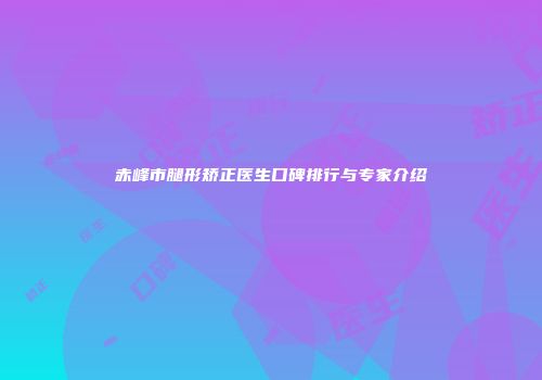 赤峰市腿形矫正医生口碑排行与专家介绍