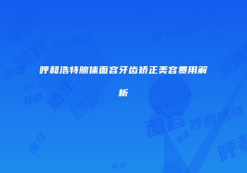 呼和浩特腺体面容牙齿矫正美容费用解析