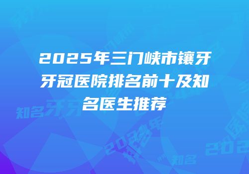 2025年三门峡市镶牙牙冠医院排名前十及知名医生推荐