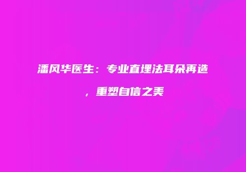 潘风华医生：专业直埋法耳朵再造，重塑自信之美
