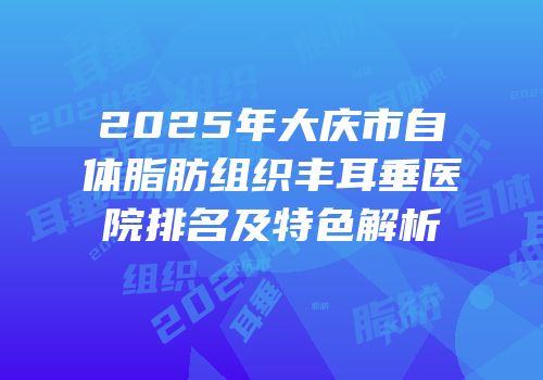 2025年大庆市自体脂肪组织丰耳垂医院排名及特色解析