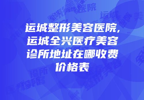 运城整形美容医院,运城全兴医疗美容诊所地址在哪收费价格表