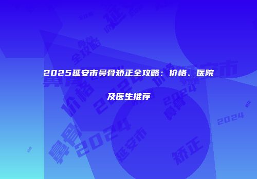 2025延安市鼻骨矫正全攻略：价格、医院及医生推荐