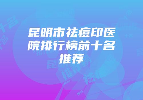 昆明市祛痘印医院排行榜前十名推荐