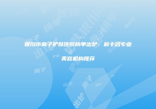 银川市离子护肤医院榜单出炉：前十名专业美容机构推荐