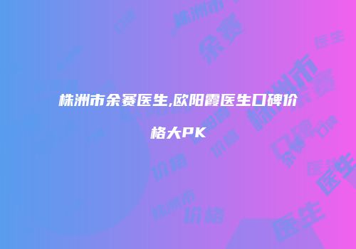 株洲市余赛医生,欧阳霞医生口碑价格大PK