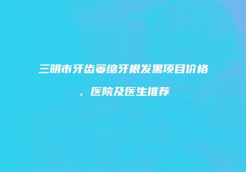 三明市牙齿萎缩牙根发黑项目价格、医院及医生推荐