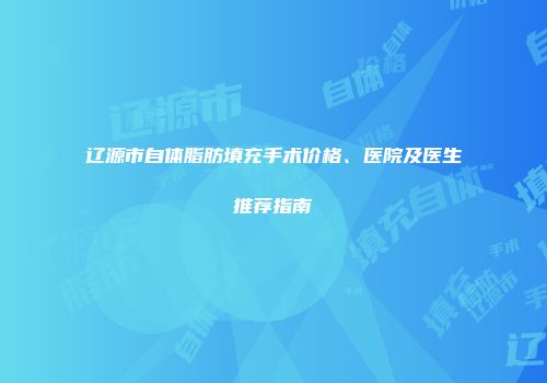 辽源市自体脂肪填充手术价格、医院及医生推荐指南
