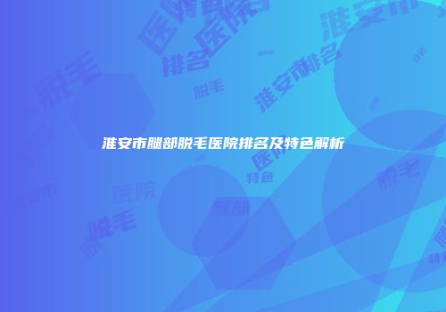 淮安市腿部脱毛医院排名及特色解析