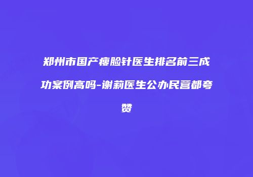 郑州市国产瘦脸针医生排名前三成功案例高吗-谢莉医生公办民营都夸赞