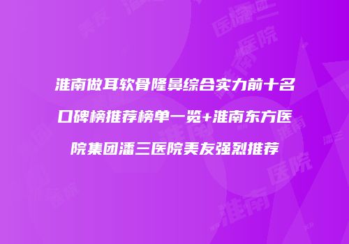 淮南做耳软骨隆鼻综合实力前十名口碑榜推荐榜单一览+淮南东方医院集团潘三医院美友强烈推荐