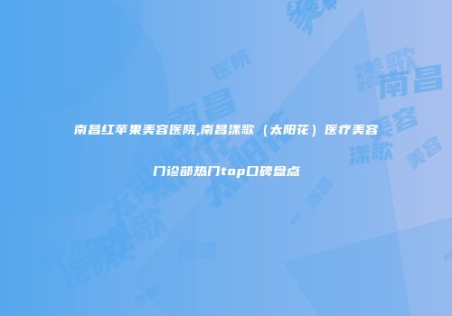 南昌红苹果美容医院,南昌漾歌（太阳花）医疗美容门诊部热门top口碑盘点