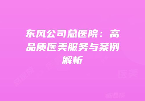 东风公司总医院：高品质医美服务与案例解析