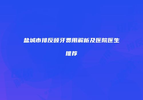 盐城市排反颌牙费用解析及医院医生推荐