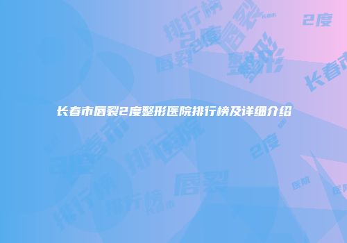 长春市唇裂2度整形医院排行榜及详细介绍