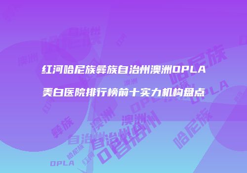 红河哈尼族彝族自治州澳洲OPLA美白医院排行榜前十实力机构盘点