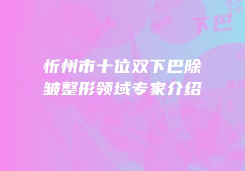 忻州市十位双下巴除皱整形领域专家介绍