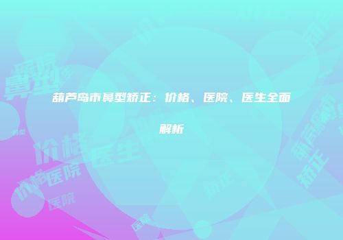 葫芦岛市鼻型矫正：价格、医院、医生全面解析