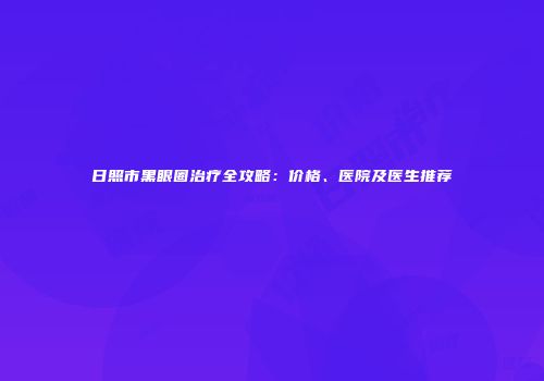 日照市黑眼圈治疗全攻略：价格、医院及医生推荐