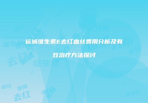运城维生素E去红血丝费用分析及有效治疗方法探讨