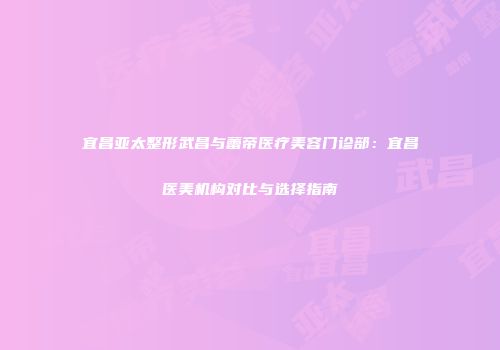 宜昌亚太整形武昌与蕾帝医疗美容门诊部：宜昌医美机构对比与选择指南