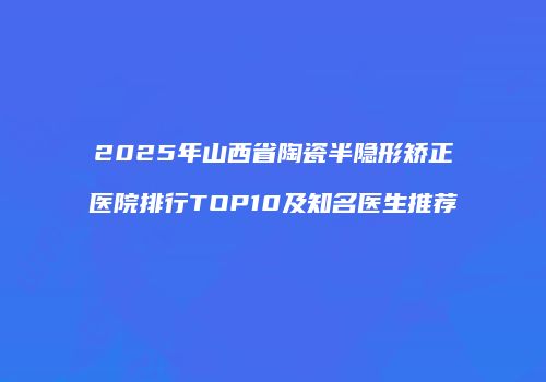 2025年山西省陶瓷半隐形矫正医院排行TOP10及知名医生推荐