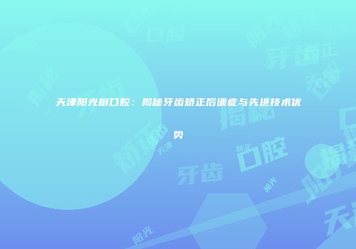天津阳光树口腔：揭秘牙齿矫正后遗症与先进技术优势