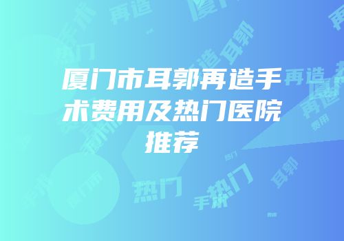 厦门市耳郭再造手术费用及热门医院推荐