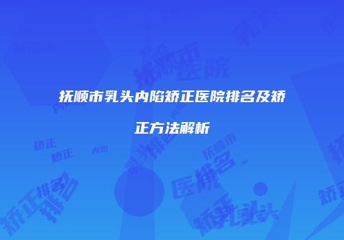 抚顺市乳头内陷矫正医院排名及矫正方法解析