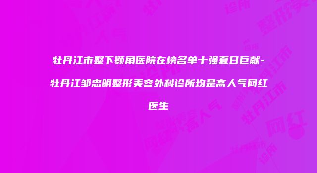 牡丹江市整下颚角医院在榜名单十强夏日巨献-牡丹江邹忠明整形美容外科诊所均是高人气网红医生