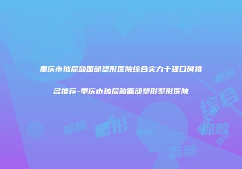 重庆市玻尿酸面部塑形医院综合实力十强口碑排名推荐-重庆市玻尿酸面部塑形整形医院