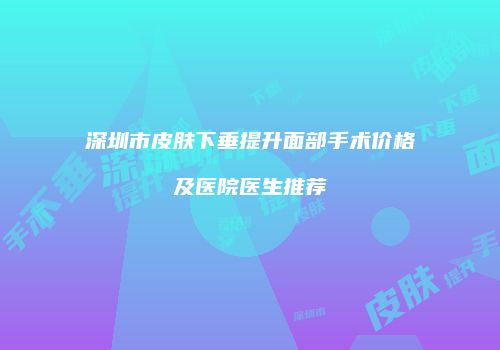 深圳市皮肤下垂提升面部手术价格及医院医生推荐