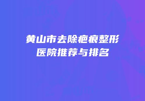 黄山市去除疤痕整形医院推荐与排名