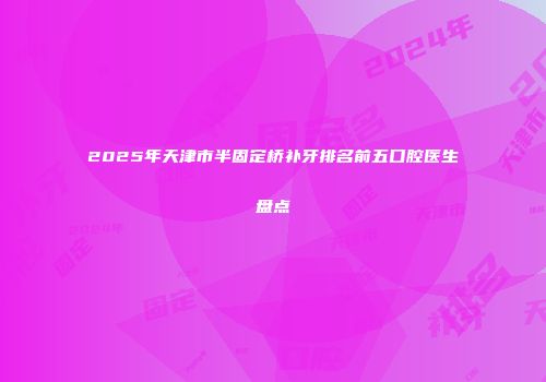 2025年天津市半固定桥补牙排名前五口腔医生盘点