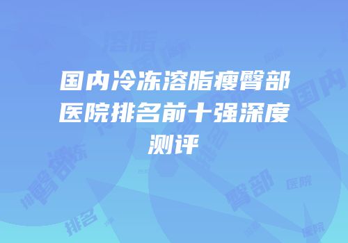 国内冷冻溶脂瘦臀部医院排名前十强深度测评