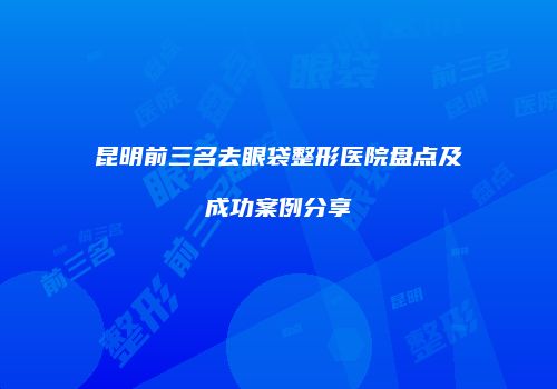 昆明前三名去眼袋整形医院盘点及成功案例分享