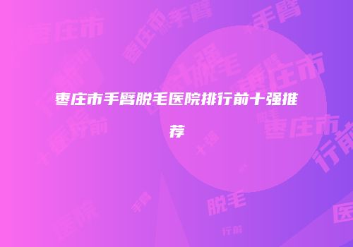 枣庄市手臂脱毛医院排行前十强推荐
