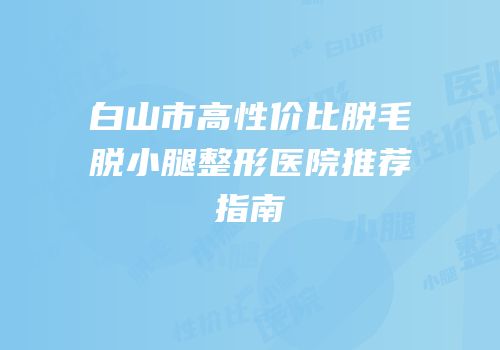 白山市高性价比脱毛脱小腿整形医院推荐指南