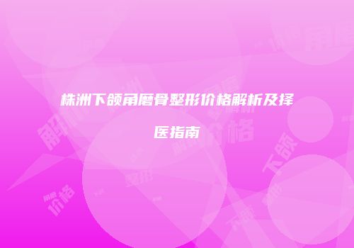 株洲下颌角磨骨整形价格解析及择医指南