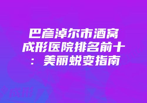 巴彦淖尔市酒窝成形医院排名前十：美丽蜕变指南
