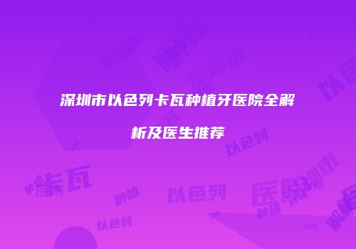 深圳市以色列卡瓦种植牙医院全解析及医生推荐