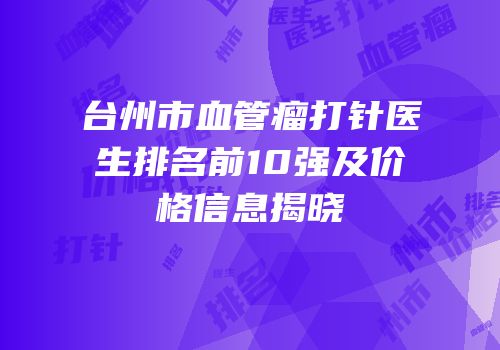 台州市血管瘤打针医生排名前10强及价格信息揭晓