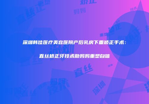 深圳韩佳医疗美容医院产后乳房下垂矫正手术：直丝矫正牙技术助妈妈重塑自信