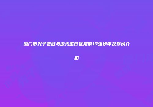 厦门市光子嫩肤与激光整形医院前10强榜单及详情介绍